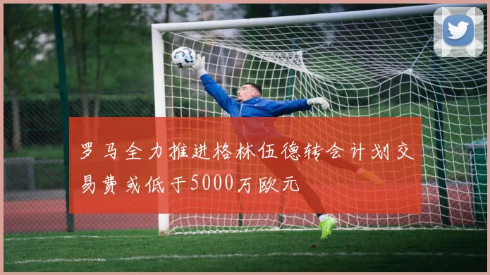 罗马全力推进格林伍德转会计划交易费或低于5000万欧元