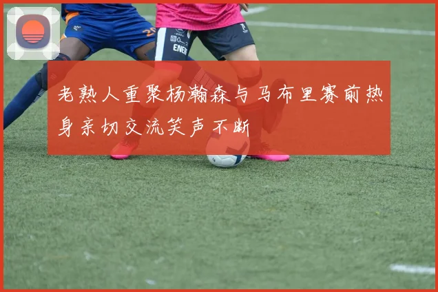 老熟人重聚杨瀚森与马布里赛前热身亲切交流笑声不断