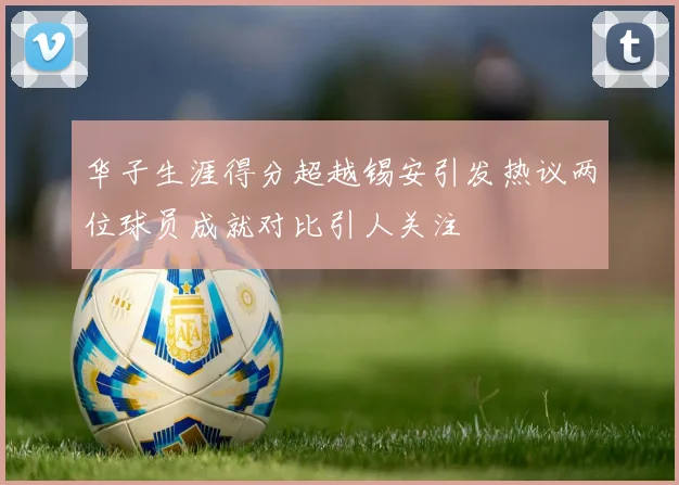 华子生涯得分超越锡安引发热议两位球员成就对比引人关注