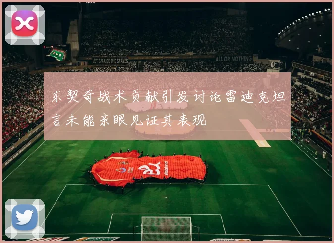东契奇战术贡献引发讨论雷迪克坦言未能亲眼见证其表现