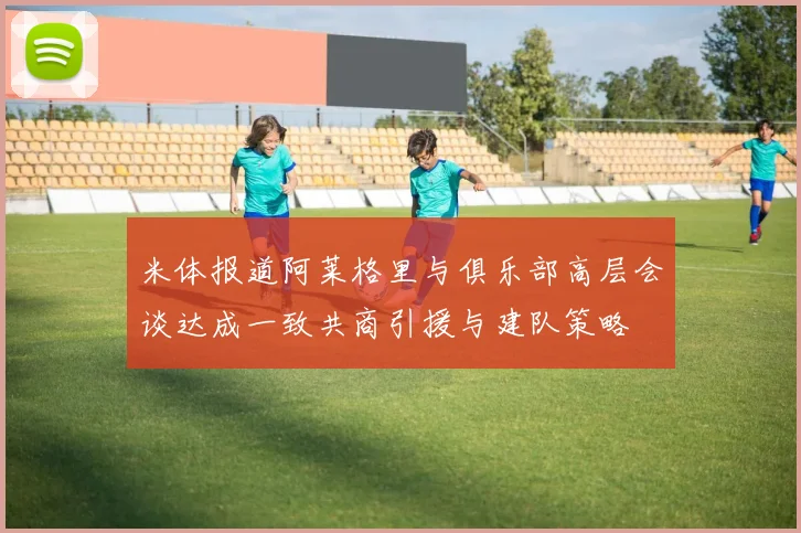 米体报道阿莱格里与俱乐部高层会谈达成一致共商引援与建队策略