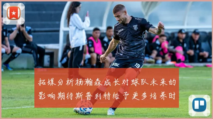 拓媒分析杨瀚森成长对球队未来的影响期待斯普利特给予更多培养时间