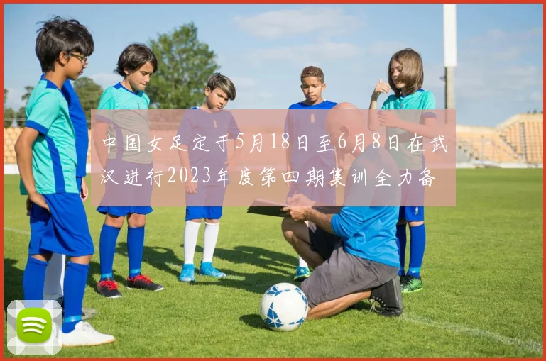 中国女足定于5月18日至6月8日在武汉进行2023年度第四期集训全力备战国际赛事