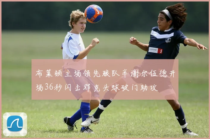 布莱顿主场领先狼队辛谢尔伍德开场36秒闪击邓克头球破门助攻
