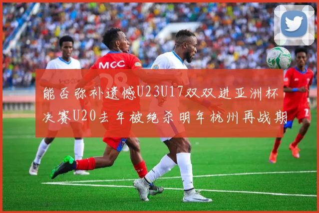 能否弥补遗憾U23U17双双进亚洲杯决赛U20去年被绝杀明年杭州再战期待辉煌