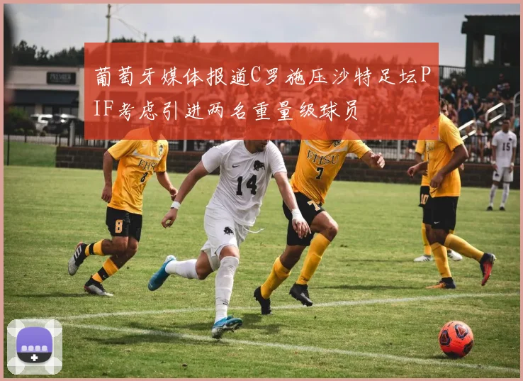 葡萄牙媒体报道C罗施压沙特足坛PIF考虑引进两名重量级球员