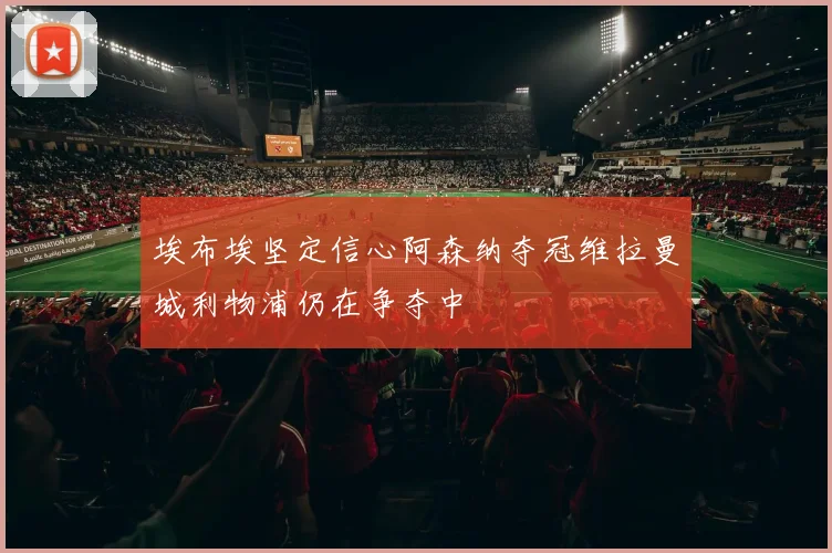 埃布埃坚定信心阿森纳夺冠维拉曼城利物浦仍在争夺中