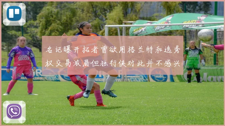 名记曝开拓者曾欲用格兰特和选秀权交易浓眉但独行侠对此并不感兴趣